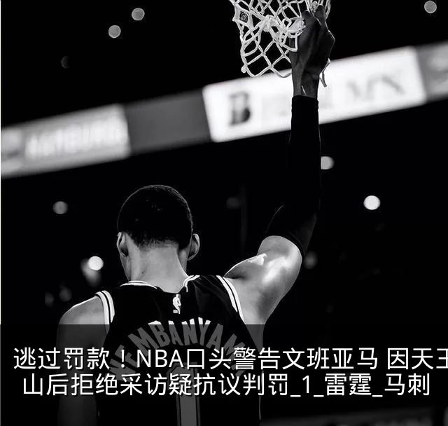 逃过罚款！NBA口头警告文班亚马 因天王山后拒绝采访疑抗议判罚_1_雷霆_马刺